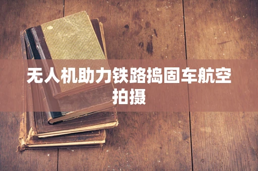 无人机助力铁路捣固车航空拍摄