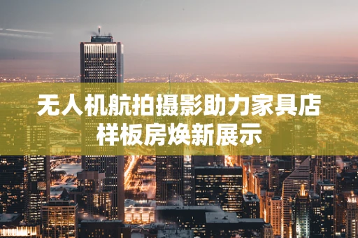 无人机航拍摄影助力家具店样板房焕新展示