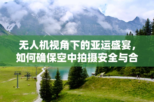 无人机视角下的亚运盛宴，如何确保空中拍摄安全与合规？