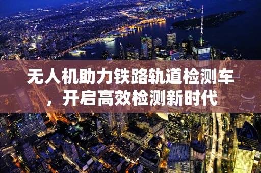 无人机助力铁路轨道检测车，开启高效检测新时代