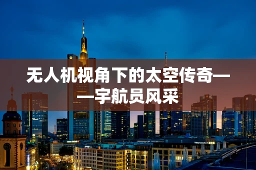 无人机视角下的太空传奇——宇航员风采