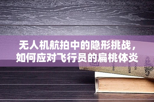 无人机航拍中的隐形挑战，如何应对飞行员的扁桃体炎时刻？