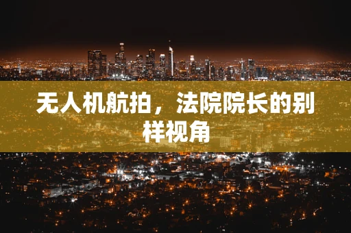 无人机航拍，法院院长的别样视角