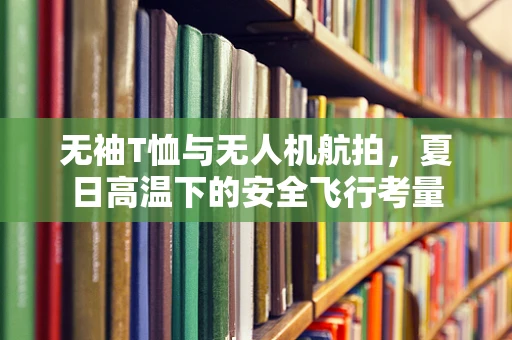 无袖T恤与无人机航拍，夏日高温下的安全飞行考量