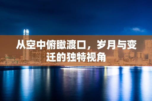 从空中俯瞰渡口，岁月与变迁的独特视角