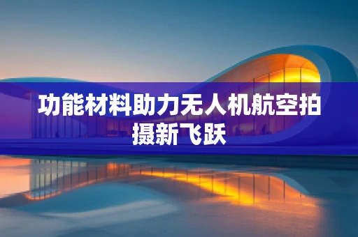 功能材料助力无人机航空拍摄新飞跃