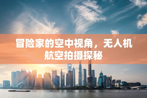 冒险家的空中视角，无人机航空拍摄探秘