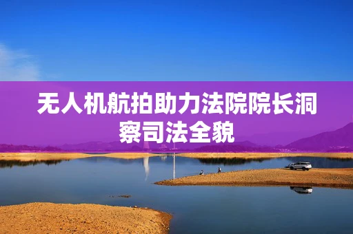 无人机航拍助力法院院长洞察司法全貌