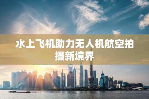 水上飞机助力无人机航空拍摄新境界