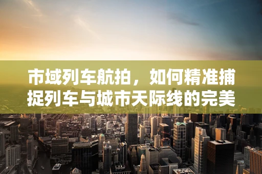 市域列车航拍，如何精准捕捉列车与城市天际线的完美融合？