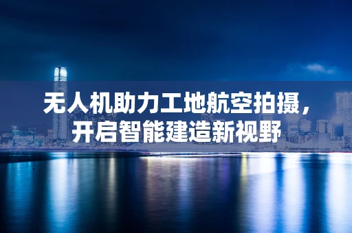 无人机助力工地航空拍摄，开启智能建造新视野