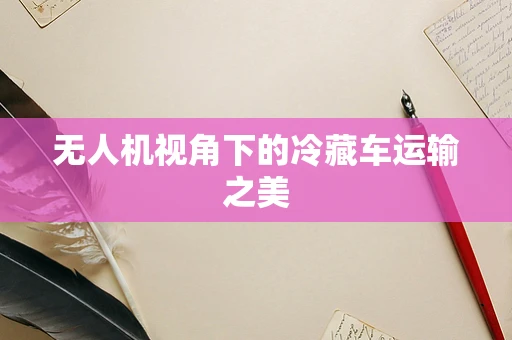 无人机视角下的冷藏车运输之美
