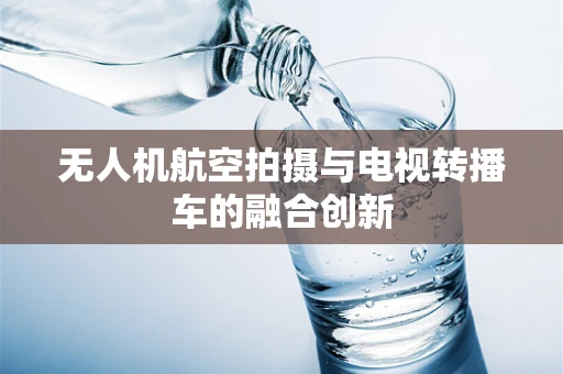 无人机航空拍摄与电视转播车的融合创新