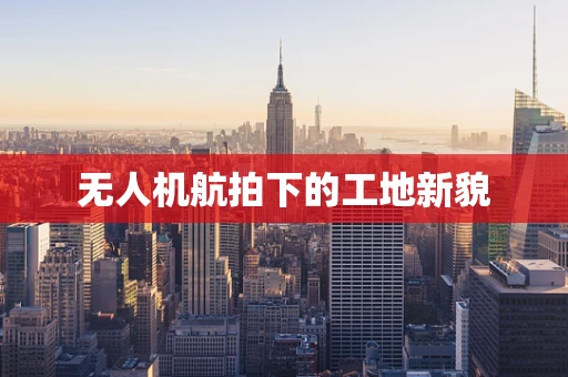 无人机航拍下的工地新貌