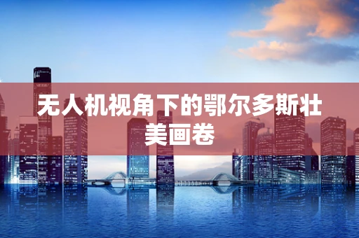 无人机视角下的鄂尔多斯壮美画卷