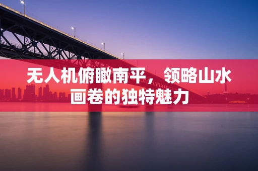 无人机俯瞰南平，领略山水画卷的独特魅力