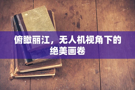俯瞰丽江，无人机视角下的绝美画卷