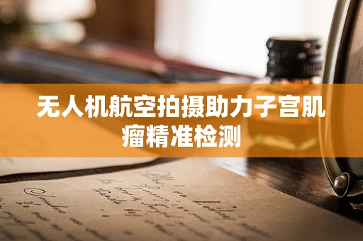 无人机航空拍摄助力子宫肌瘤精准检测