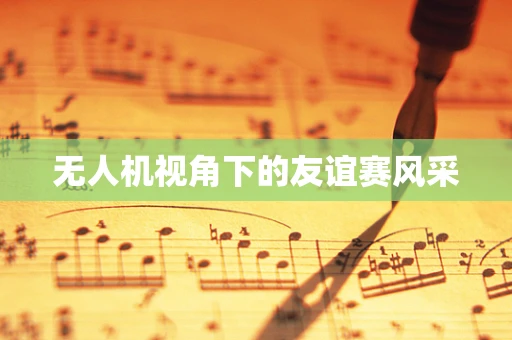 无人机视角下的友谊赛风采