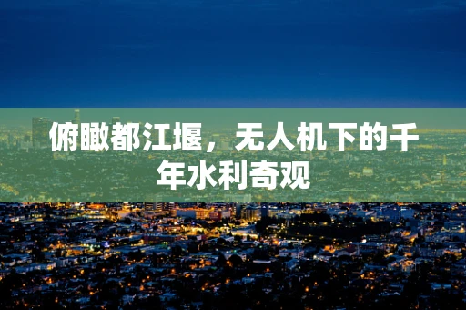 俯瞰都江堰，无人机下的千年水利奇观