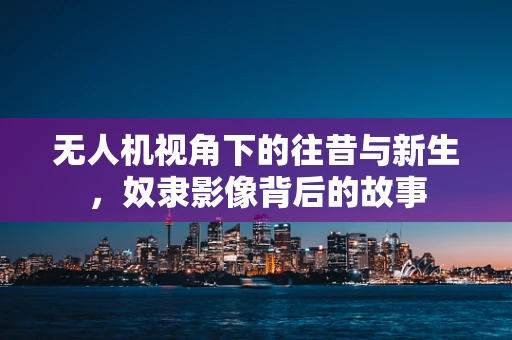 无人机视角下的往昔与新生，奴隶影像背后的故事