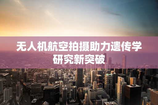 无人机航空拍摄助力遗传学研究新突破