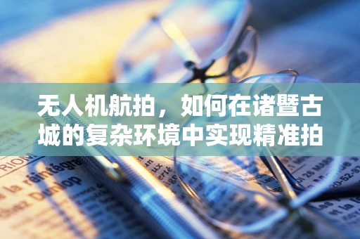无人机航拍，如何在诸暨古城的复杂环境中实现精准拍摄？