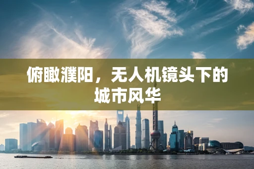 俯瞰濮阳，无人机镜头下的城市风华