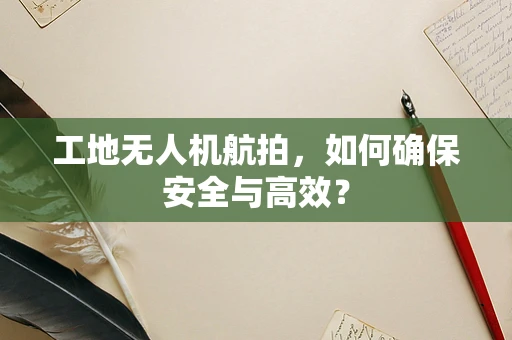 工地无人机航拍，如何确保安全与高效？