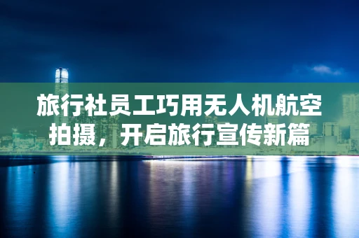 旅行社员工巧用无人机航空拍摄，开启旅行宣传新篇
