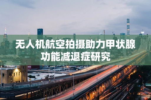 无人机航空拍摄助力甲状腺功能减退症研究