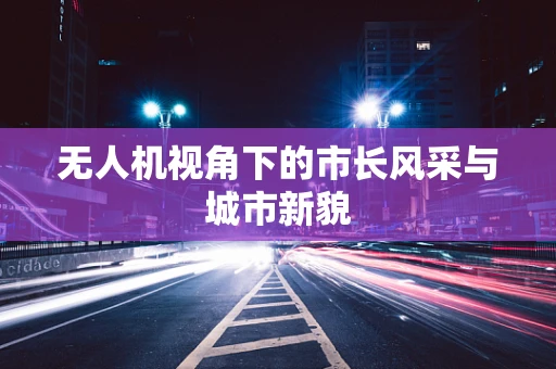 无人机视角下的市长风采与城市新貌