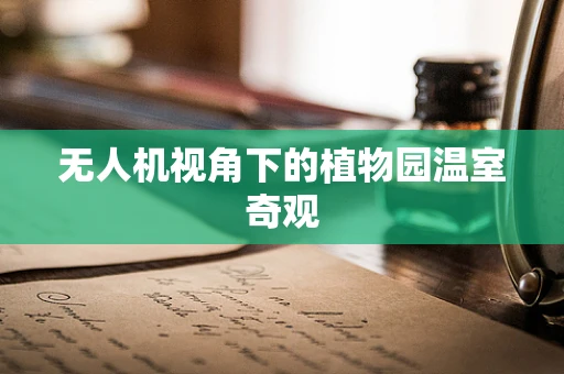 无人机视角下的植物园温室奇观