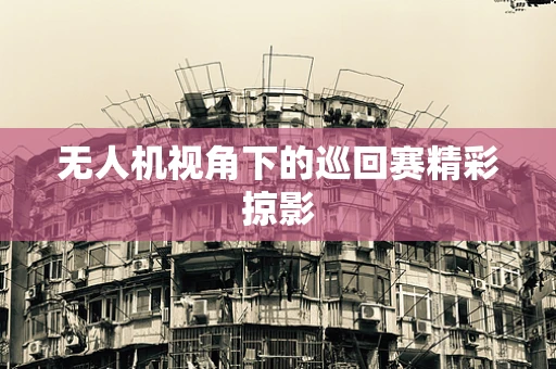 无人机视角下的巡回赛精彩掠影
