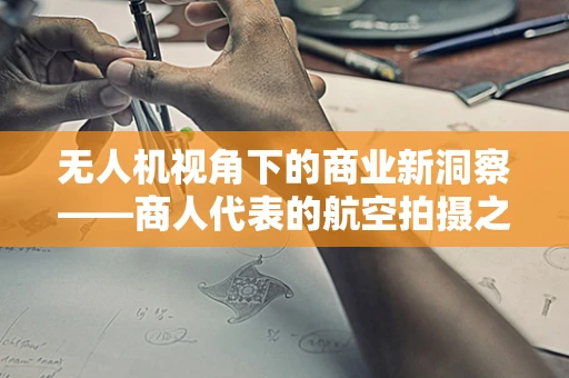 无人机视角下的商业新洞察——商人代表的航空拍摄之旅