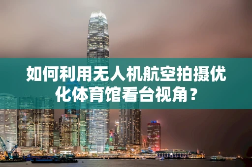 如何利用无人机航空拍摄优化体育馆看台视角？