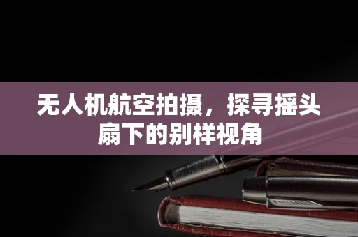 无人机航空拍摄，探寻摇头扇下的别样视角