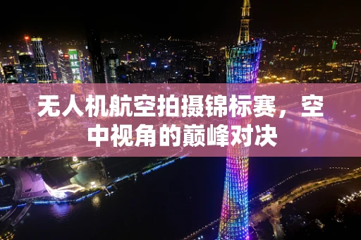 无人机航空拍摄锦标赛，空中视角的巅峰对决