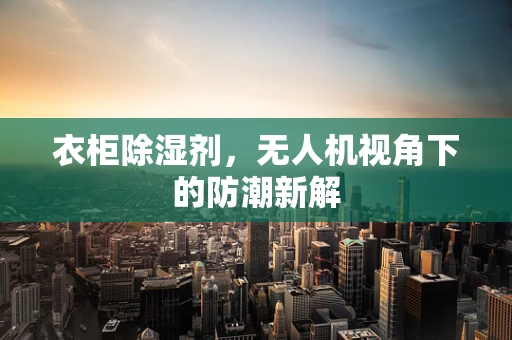 衣柜除湿剂，无人机视角下的防潮新解