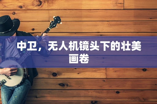 中卫，无人机镜头下的壮美画卷