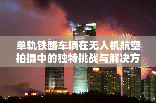 单轨铁路车辆在无人机航空拍摄中的独特挑战与解决方案