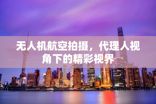 无人机航空拍摄，代理人视角下的精彩视界