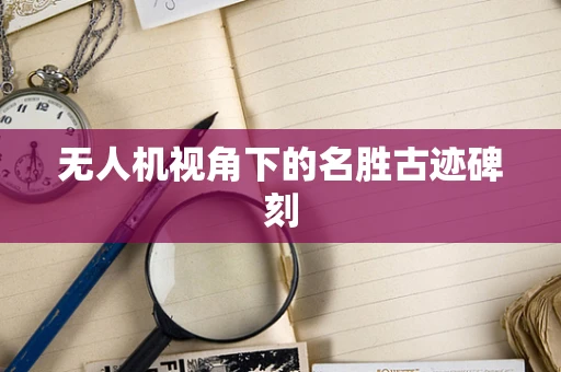 无人机视角下的名胜古迹碑刻