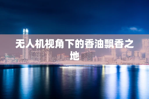 无人机视角下的香油飘香之地