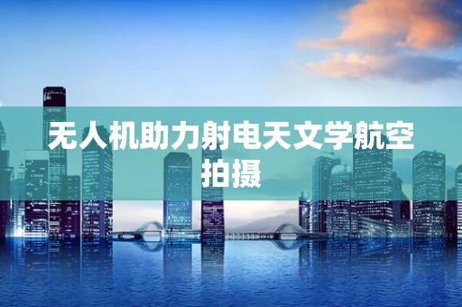 无人机助力射电天文学航空拍摄