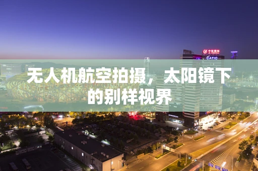 无人机航空拍摄，太阳镜下的别样视界