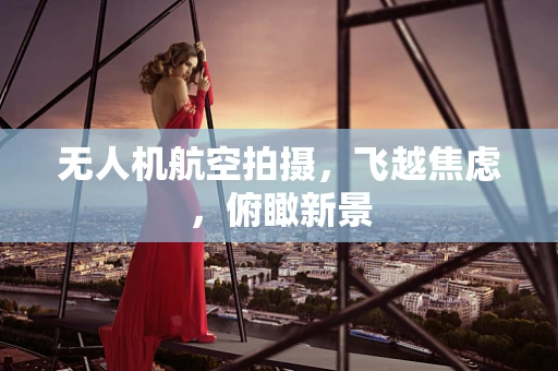 无人机航空拍摄，飞越焦虑，俯瞰新景