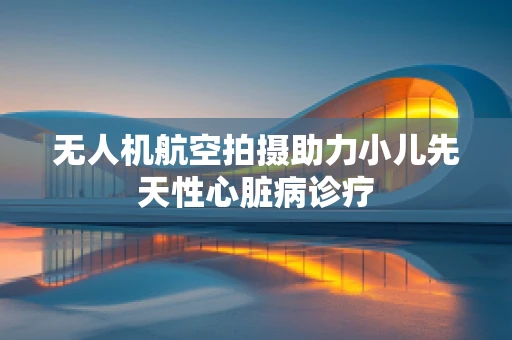 无人机航空拍摄助力小儿先天性心脏病诊疗