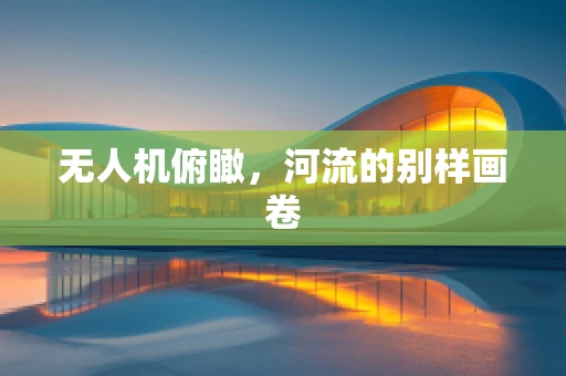 无人机俯瞰，河流的别样画卷