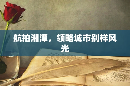 航拍湘潭，领略城市别样风光